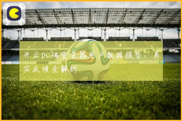 开云pc端登录器用户数据报告，真实反馈全解析