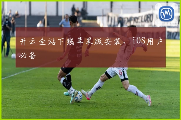 开云全站下载苹果版安装，iOS用户必备