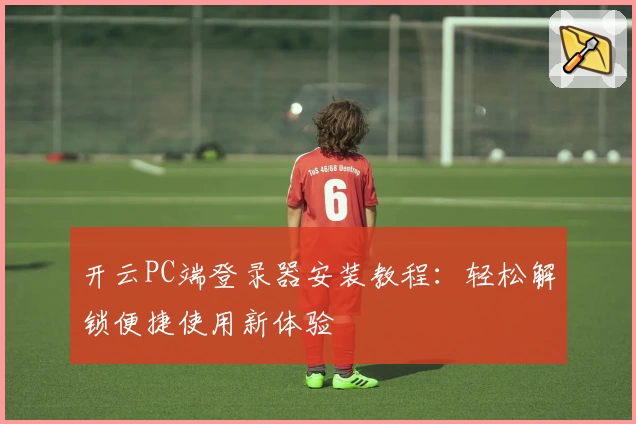 开云PC端登录器安装教程:轻松解锁便捷使用新体验