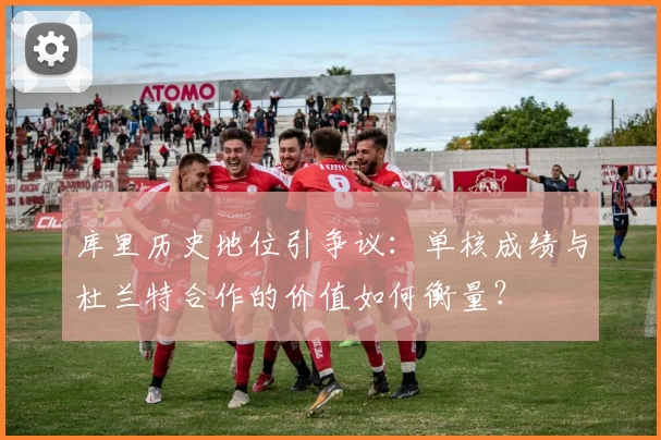 库里历史地位引争议:单核成绩与杜兰特合作的价值如何衡量?