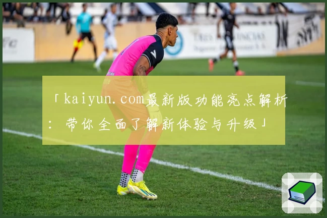 「kaiyun.com最新版功能亮点解析:带你全面了解新体验与升级」