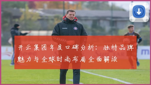 开云集团年度口碑分析：独特品牌魅力与全球时尚布局全面解读