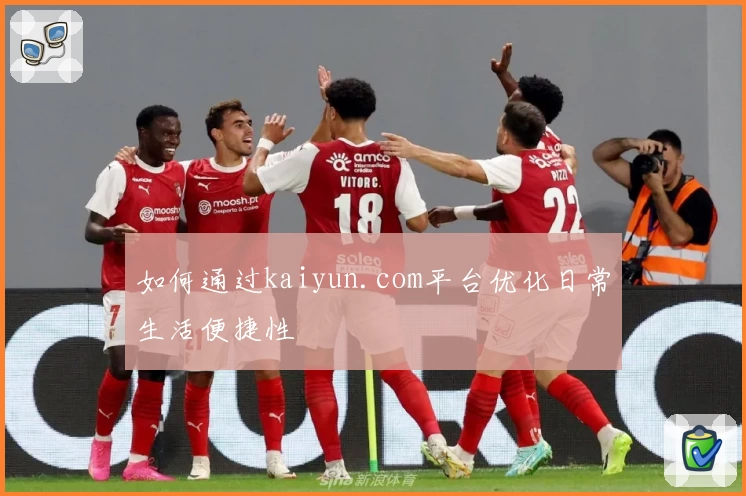 如何通过kaiyun.com平台优化日常生活便捷性