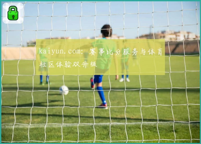 kaiyun.com：赛事比分服务与体育社区体验双升级