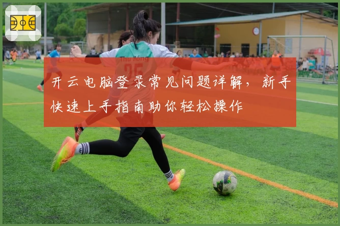 开云电脑登录常见问题详解，新手快速上手指南助你轻松操作