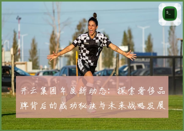 开云集团年度新动态：探索奢侈品牌背后的成功秘诀与未来战略发展方向