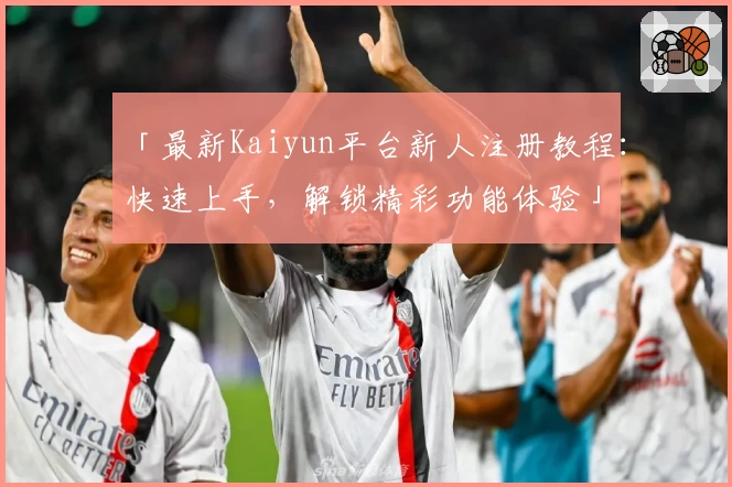 「最新Kaiyun平台新人注册教程：快速上手，解锁精彩功能体验」