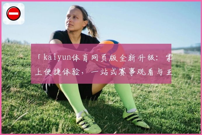 「kaiyun体育网页版全新升级：掌上便捷体验，一站式赛事观看与互动指南」