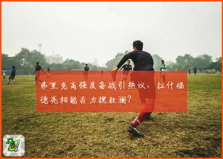 弗里克高强度备战引热议,拉什福德亮相能否力挽狂澜?