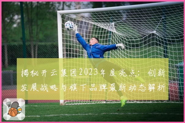 揭秘开云集团2023年度亮点：创新发展战略与旗下品牌最新动态解析