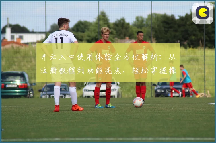 开云入口使用体验全方位解析：从注册教程到功能亮点，轻松掌握操作秘诀