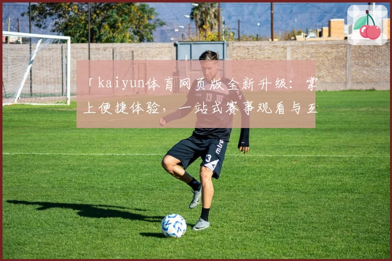 「kaiyun体育网页版全新升级：掌上便捷体验，一站式赛事观看与互动指南」