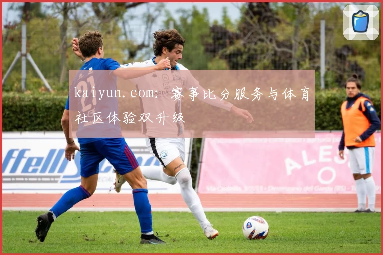 kaiyun.com：赛事比分服务与体育社区体验双升级