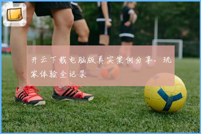 开云下载电脑版真实案例分享，玩家体验全记录